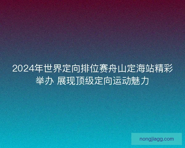 2024年世界定向排位赛舟山定海站精彩举办 展现顶级定向运动魅力