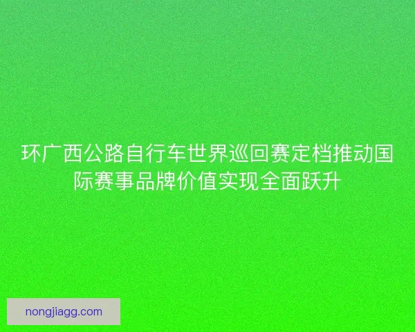 环广西公路自行车世界巡回赛定档推动国际赛事品牌价值实现全面跃升