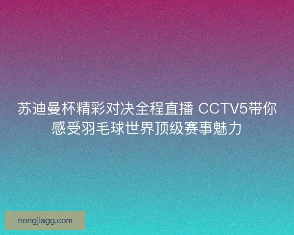 苏迪曼杯精彩对决全程直播 CCTV5带你感受羽毛球世界顶级赛事魅力