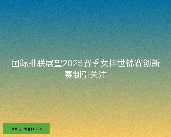 国际排联展望2025赛季女排世锦赛创新赛制引关注