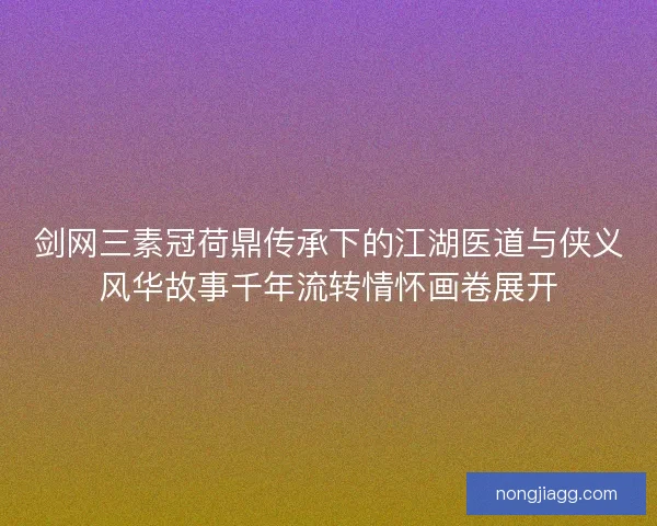 剑网三素冠荷鼎传承下的江湖医道与侠义风华故事千年流转情怀画卷展开