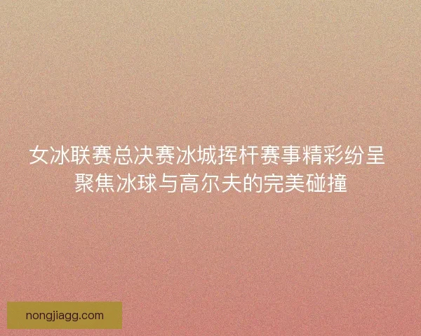 女冰联赛总决赛冰城挥杆赛事精彩纷呈 聚焦冰球与高尔夫的完美碰撞