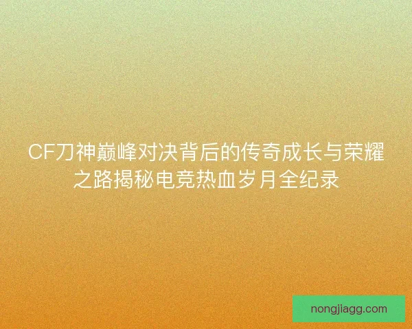 CF刀神巅峰对决背后的传奇成长与荣耀之路揭秘电竞热血岁月全纪录